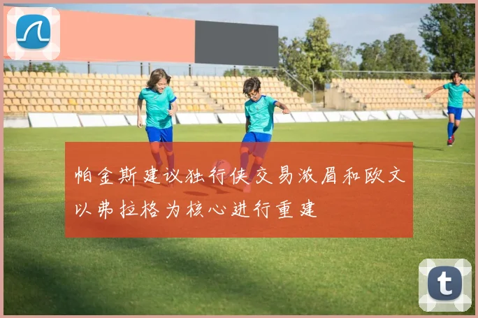 帕金斯建议独行侠交易浓眉和欧文以弗拉格为核心进行重建