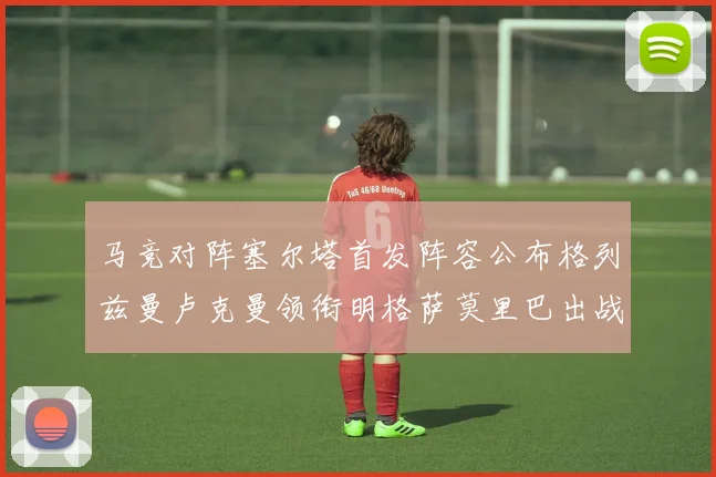 马竞对阵塞尔塔首发阵容公布格列兹曼卢克曼领衔明格萨莫里巴出战
