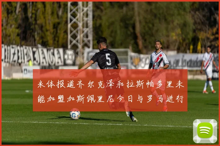 米体报道齐尔克泽和拉斯帕多里未能加盟加斯佩里尼今日与罗马进行会谈