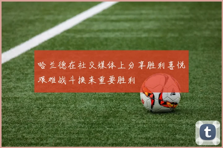 哈兰德在社交媒体上分享胜利喜悦艰难战斗换来重要胜利