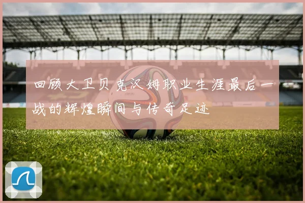 回顾大卫贝克汉姆职业生涯最后一战的辉煌瞬间与传奇足迹
