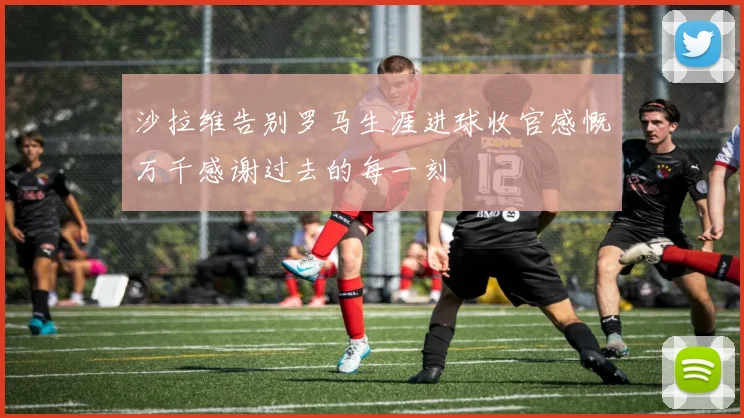 沙拉维告别罗马生涯进球收官感慨万千感谢过去的每一刻