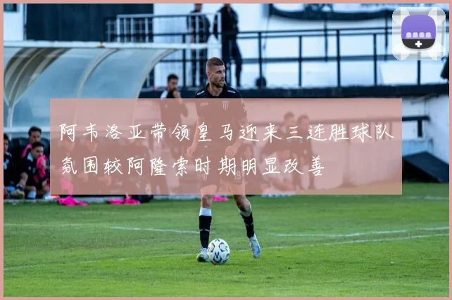 阿韦洛亚带领皇马迎来三连胜球队氛围较阿隆索时期明显改善