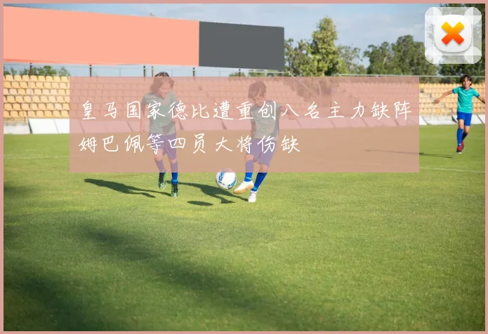 皇马国家德比遭重创八名主力缺阵姆巴佩等四员大将伤缺