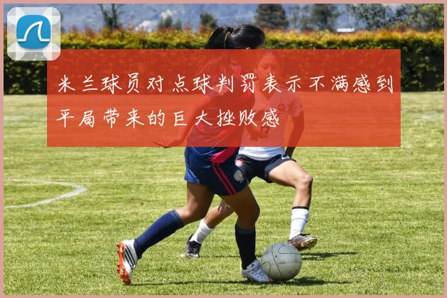 米兰球员对点球判罚表示不满感到平局带来的巨大挫败感