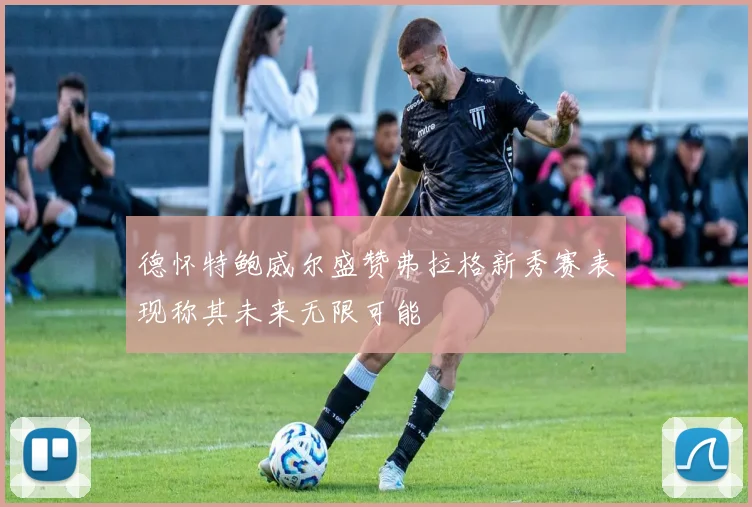 德怀特鲍威尔盛赞弗拉格新秀赛表现称其未来无限可能