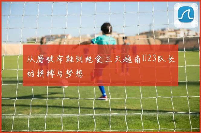 从磨破布鞋到绝食三天越南U23队长的拼搏与梦想