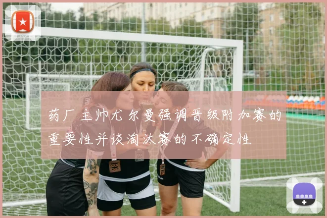 药厂主帅尤尔曼强调晋级附加赛的重要性并谈淘汰赛的不确定性