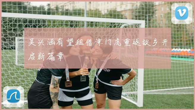 吴兴涵有望租借津门虎重返故乡开启新篇章