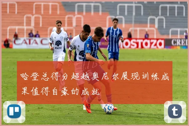 哈登总得分超越奥尼尔展现训练成果值得自豪的成就
